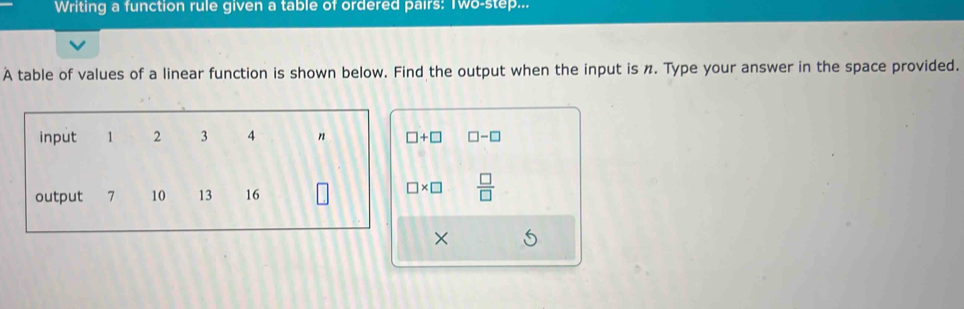 Writing a function rule given a table of ordered pairs: Two-step... 
A table of values of a linear function is shown below. Find the output when the input is n. Type your answer in the space provided. 
input 1 2 3 4 n □ +□ □ -□
output 7 10 13 16
□ * □  □ /□  