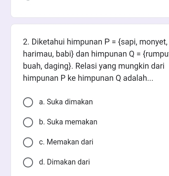 Diketahui himpunan P= sapi, monyet,
harimau, babi dan himpunan Q= rumpu
buah, daging. Relasi yang mungkin dari
himpunan P ke himpunan Q adalah...
a. Suka dimakan
b. Suka memakan
c. Memakan dari
d. Dimakan dari