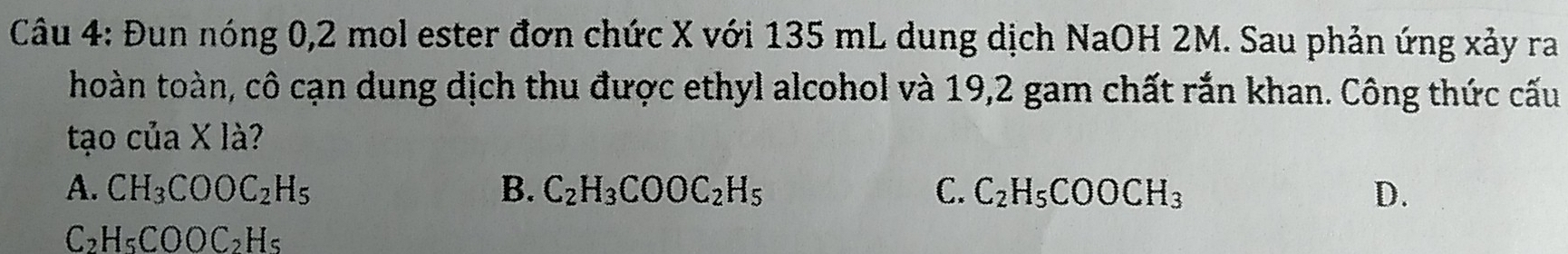 Đun nóng 0, 2 mol ester đơn chức X với 135 mL dung dịch NaOH 2M. Sau phản ứng xảy ra
hoàn toàn, cô cạn dung dịch thu được ethyl alcohol và 19, 2 gam chất rắn khan. Công thức cấu
tạo của X là?
A. CH_3COOC_2H_5 B. C_2H_3COOC_2H_5 C. C_2H_5COOCH_3 D.
C_2H_5COOC_2H_5