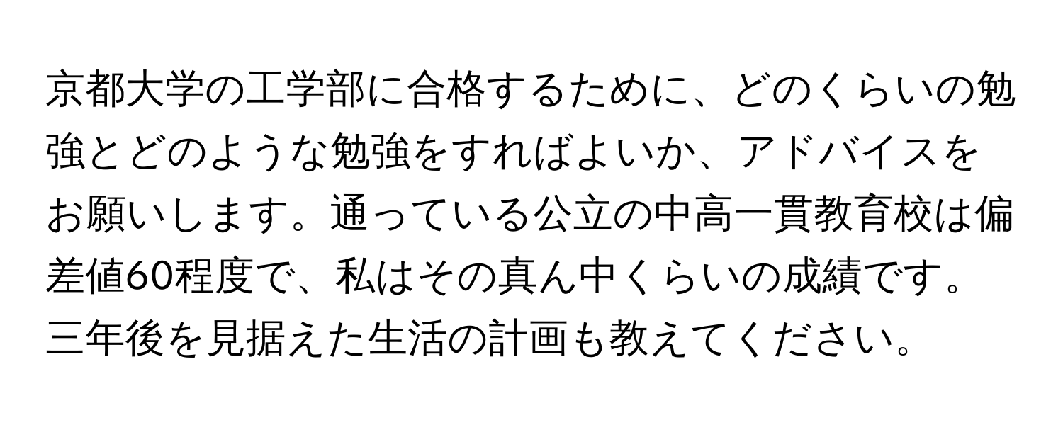 京都大学の工学部に合格するために、どのくらいの勉強とどのような勉強をすればよいか、アドバイスをお願いします。通っている公立の中高一貫教育校は偏差値60程度で、私はその真ん中くらいの成績です。三年後を見据えた生活の計画も教えてください。