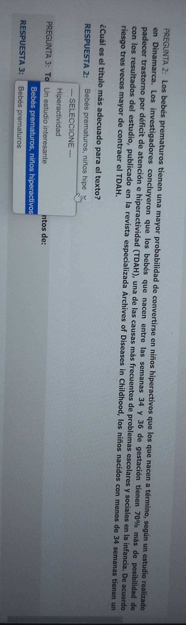 PREGUNTA 2: Los bebés prematuros tienen una mayor probabilidad de convertirse en niños hiperactivos que los que nacen a término, según un estudio realizado
en Dinamarca. Los investigadores concluyeron que los bebés que nacen entre las semanas 34 y 36 de gestación tienen 70% más de posibilidad de
padecer trastorno por déficit de atención e hiperactividad (TDAH), una de las causas más frecuentes de problemas escolares y sociales en la infancia. De acuerdo
con los resultados del estudio, publicado en la revista especializada Archives of Diseases in Childhood, los niños nacidos con menos de 34 semanas tienen un
riesgo tres veces mayor de contraer el TDAH.
¿Cuál es el título más adecuado para el texto?
RESPUESTA 2: Bebés prematuros, niños hipe
--- SELECCIONE ---
Hiperactividad
PREGUNTA 3: To Un estudio interesante ntos de:
Bebés prematuros, niños hiperactivos
RESPUESTA 3: Bebés prematuros