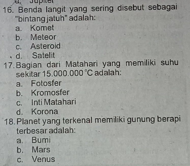 Jpiter
16. Benda langit yang sering disebut sebagai
"bintang jatuh" adalah:
a. Komet
b. Meteor
c. Asteroid
d. Satelit
17.Bagian dari Matahari yang memiliki suhu
sekitar 15.0 000.000°C adalah:
a. Fotosfer
b. Kromosfer
c. Inti Matahari
d. Korona
18. Planet yang terkenal memiliki gunung berapi
terbesar adalah:
a Bumi
b. Mars
c. Venus