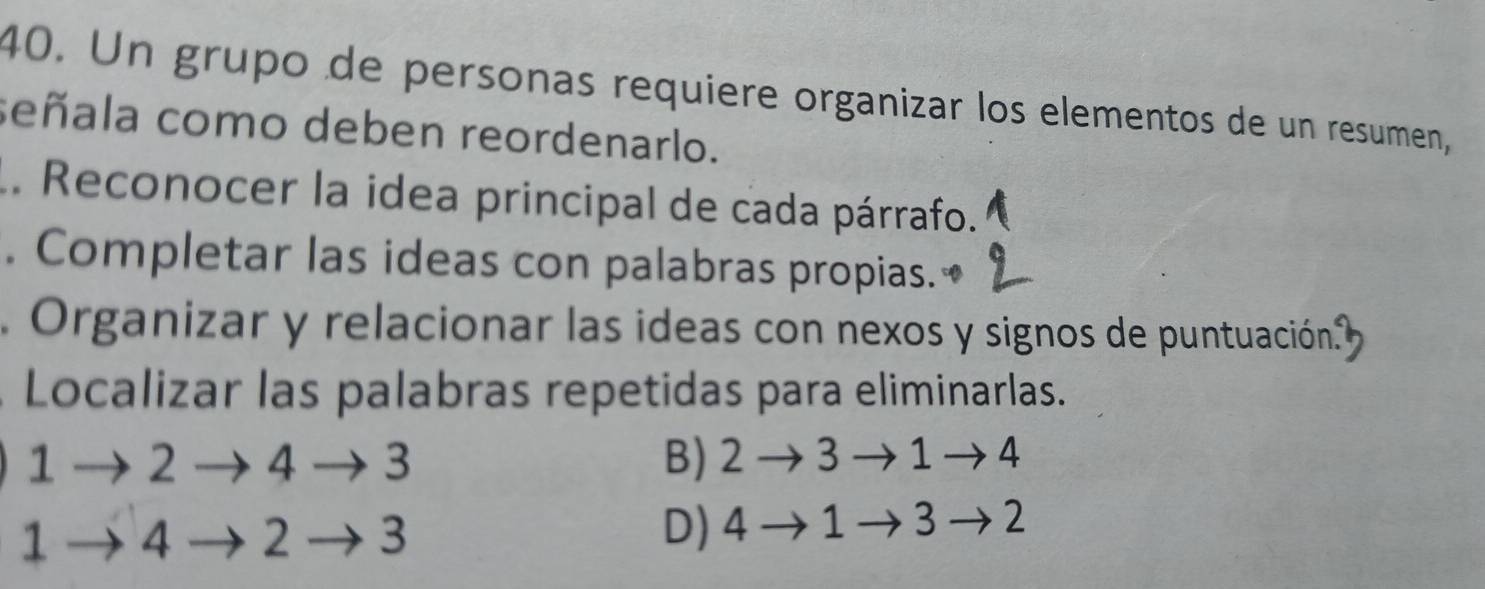 Un grupo de personas requiere organizar los elementos de un resumen,
señala como deben reordenarlo.
. Reconocer la idea principal de cada párrafo.
. Completar las ideas con palabras propias.₹
Organizar y relacionar las ideas con nexos y signos de puntuación.
Localizar las palabras repetidas para eliminarlas.
1→ 2 → 4 → 3 B) 2 → 3 → 1 →4
1 → 4 2→ 3 D) 4→1→3→2