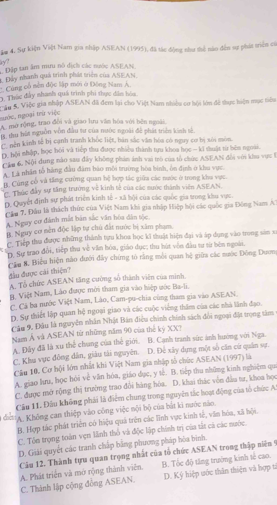 Vâu 4. Sự kiện Việt Nam gia nhập ASEAN (1995), đã tác động như thể nào đến sự phát triển củ
ay?
A. Đập tan âm mưu nô dịch các nước ASEAN.
3. Đây nhanh quá trình phát triển của ASEAN.
C. Cùng cố nền độc lập mới ở Đông Nam Á.
D. Thúc đầy nhanh quá trình phí thực dân hóa.
Câu 5. Việc gia nhập ASEAN đã đem lại cho Việt Nam nhiều cơ hội lớn để thực hiện mục tiêu
nước, ngoại trừ việc
A. mở rộng, trao đổi và giao lưu văn hóa với bên ngoài.
B. thu hút nguồn vốn đầu tư của nước ngoài để phát triển kinh tế.
C. nền kinh tế bị cạnh tranh khốc liệt, bản sắc văn hóa có nguy cơ bị xói mòn.
D. hội nhập, học hỏi và tiếp thu được nhiều thành tựu khoa học - kĩ thuật từ bên ngoài.
Câu 6. Nội dung nào sau đây không phản ánh vai trò của tổ chức ASEAN đối với khu vực B
A. Là nhân tố hàng đầu đâm bảo môi trường hòa binh, ổn định ở khu vực.
B. Củng cố và tăng cường quan hệ hợp tác giữa các nước ở trong khu vực.
C. Thúc đẩy sự tăng trưởng về kinh tế của các nước thành viên ASEAN.
D. Quyết định sự phát triển kinh tế - xã hội của các quốc gia trong khu vực.
Câu 7. Đâu là thách thức của Việt Nam khi gia nhập Hiệp hội các quốc gia Đồng Nam Á?
A. Nguy cơ đánh mắt bản sắc văn hóa dân tộc.
B. Nguy cơ nền độc lập tự chủ đất nước bị xâm phạm.
C. Tiếp thu được những thành tựu khoa học kĩ thuật hiện đại và áp dụng vào trong sản xỉ
D. Sự trao đổi, tiếp thu về văn hóa, giáo dục; thu hút vốn đầu tư từ bên ngoài.
Câu 8. Biểu hiện nào dưới đây chứng tỏ rằng mối quan hệ giữa các nước Đông Dương
đầu được cải thiện?
A. Tổ chức ASEAN tăng cường số thành viên của mình.
B. Việt Nam, Lảo được mời tham gia vào hiệp ước Ba-li.
C. Cả ba nước Việt Nam, Lảo, Cam-pu-chia cùng tham gia vào ASEAN.
D. Sự thiết lập quan hệ ngoại giao và các cuộc viếng thăm của các nhà lãnh đạo.
Câu 9. Đâu là nguyên nhân Nhật Bản điều chinh chính sách đổi ngoại đặt trọng tâm 1
Nam Á và ASEAN từ những năm 90 của thế kỷ XX?
A. Đây đã là xu thế chung của thế giới.  B. Cạnh tranh sức ảnh hưởng với Nga.
C. Khu vực đông dân, giảu tải nguyên. D. Để xây dựng một số căn cứ quân sự.
Câu 10. Cơ hội lớn nhất khi Việt Nam gia nhập tổ chức ASEAN (1997) là
A. giao lưu, học hỏi về văn hóa, giáo dục, y tế. B. tiếp thu những kinh nghiệm qui
C. được mở rộng thị trường trao đổi hàng hóa. D. khai thác vốn đầu tư, khoa học
Câu 11. Đầu không phải là điểm chung trong nguyên tắc hoạt động của tổ chức A.
diễn A. Không can thiệp vào công việc nội bộ của bắt kì nước nào.
B. Hợp tác phát triển có hiệu quả trên các lĩnh vực kinh tế, văn hóa, xã hội.
C. Tôn trọng toàn vẹn lãnh thổ và độc lập chính trị của tắt cả các nước.
D. Giải quyết các tranh chấp bằng phương pháp hòa bình.
Câu 12. Thành tựu quan trọng nhất của tổ chức ASEAN trong thập niên 9
A. Phát triển và mở rộng thành viên. B. Tốc độ tăng trưởng kinh tế cao.
C. Thành lập cộng đồng ASEAN.  D. Ký hiệp ước thân thiện và hợp tá