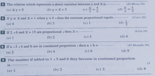 The relation which represents a direct variation between y and X is _(El-Menia 19)
(a) xy=5 (b) y=x+3 (c)  x/3 = 4/y  (d)  x/5 = y/2 
6 If yalpha x and X=1 when y=4 , then the constant proportional equals (Cairo 16)
(a) 4 (b) 3 (c) 1 (d)  1/2 
7 If 2, 6 and x+15 are proportional , then x= _ (Giza 16)
(a) 1 (b) 2 (c) 3 (d) 4
8 If a , 2 , 4 and b are in continued proportion ,then a+b= _(El-Monofía 16)
(a) 2 (b) 4 (c) 6 (d) 9
9 The number if added to 1, 3 and 6 they become in continued proportion
is ……_ ( I
(a) 1 (b) 2 (c) 3 (d) 4