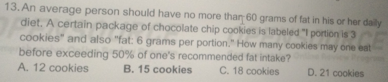 An average person should have no more thar 60 grams of fat in his or her daily
diet. A certain package of chocolate chip cookies is labeled "I portion is 3
cookies" and also "fat: 6 grams per portion." How many cookies may one eat
before exceeding 50% of one's recommended fat intake?
A. 12 cookies B. 15 cookies C. 18 cookies D. 21 cookies