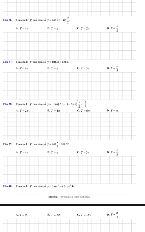 Tìm chu kì 7 của hàm số y=cos 2x+sin  x/2 .
A. T=4π. B. T=π. C. T=2π. D. T= π /2 
Câu 37: Tìm chu kì 7 của hàm số y=tan 3x+cot x.
A. T=4π. B. T=π. C. T=3π. D. T= π /3 
Câu 38: Tìm chu kì 7 của hàm số y=3cos (2x+1)-2sin ( x/2 -3).
A. T=2π. B. T=4π. C. T=6π. D. T=π. 
Câu 39: Tìm chu kì 7 của hàm số y=cot  x/3 +sin 2x.
A. T=4π. B. T=π. C. T=3π. D, T= π /3 
Câu 40: Tìm chu kì ア của hàm số y=2sin^2x+3cos^23x. 
Bình MINH - Nút Nguồn khai Mở tương lai
A. T=π. B, T=2π. C. T=3π. D, T= π /3 