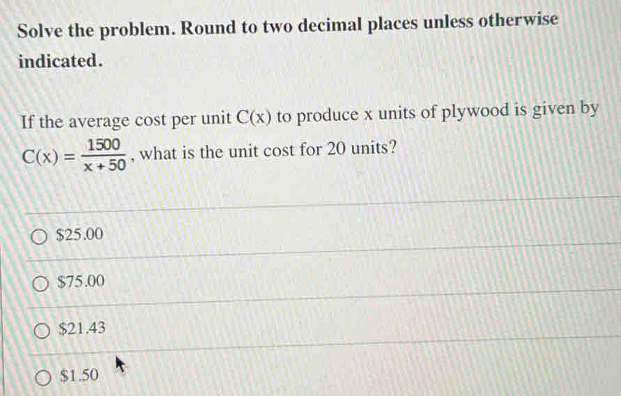 Solve the problem. Round to two decimal places unless otherwise
indicated.
If the average cost per unit C(x) to produce x units of plywood is given by
C(x)= 1500/x+50  , what is the unit cost for 20 units?
$25.00
$75.00
$21.43
$1.50