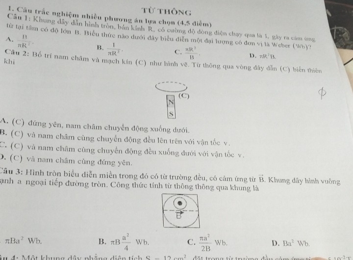 Từ thông
1. Câu trắc nghiệm nhiều phương án lựa chọn (4,5 điểm)
Câu 1: Khung dây dẫn hình tròn, bán kính R, có cường độ dòng điện chạy qua là 1, gây ra cảm ứng
từ tại tâm có độ lớn B. Biểu thức nào dưới đây biểu diễn một đại lượng có đơn vị là Weber (Wb)?
A.  B/π R^2 .
B.  1/π R^2 . C.  π R^2/B . D. π R^2B. 
khi
Câu 2: Bố trí nam châm và mạch kín (C) như hình vẽ. Từ thông qua vòng dây dẫn (C) biến thiên
(C)
N
S
A. (C) đứng yên, nam châm chuyển động xuống dưới.
B. (C) và nam châm cùng chuyền động đều lên trên với vận tốc v.
C. (C) và nam châm cùng chuyển động đều xuống dưới với vận tốc v.
D. (C) và nam châm cùng đứng yên.
Câu 3: Hình tròn biểu diễn miền trong đó có từ trường đều, có cảm ứng từ vector B. Khung dây hình vuông
anh a ngoại tiếp đường tròn. Công thức tính từ thông thông qua khung là
B
π Ba^2 Wb. B. π B a^2/4 Wb. C.  π a^2/2B Wb. D. Ba^2Wb
Mu 4: Một khung dây phẳng diện tích S-12cm^2 dặt trong tử trường đều cảm ứ c 10^(-2)T