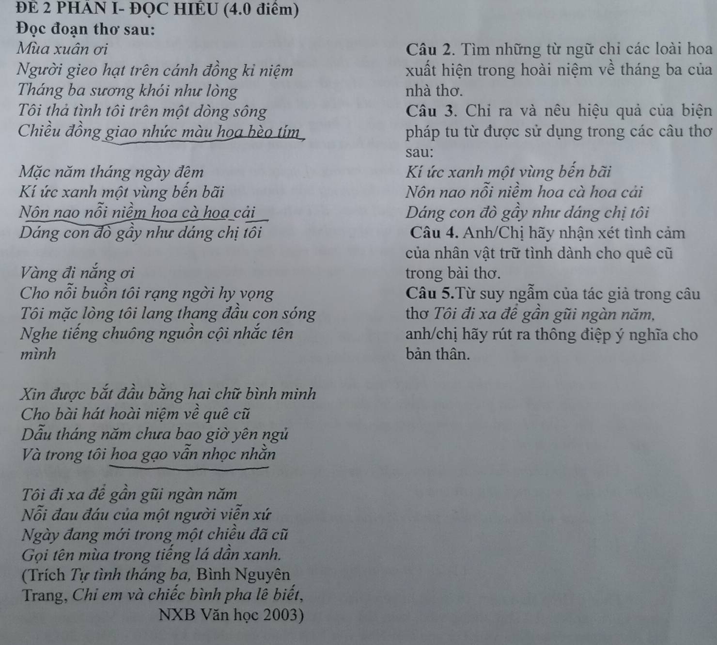 ĐE 2 PHÁN I- ĐQC HIÊU (4.0 điểm)
Đọc đoạn thơ sau:
Mùa xuân ơi  Câu 2. Tìm những từ ngữ chi các loài hoa
Người gieo hạt trên cánh đồng kỉ niệm xuất hiện trong hoài niệm về tháng ba của
Tháng ba sương khói như lòng nhà thơ.
Tôi thả tình tôi trên một dòng sông  Câu 3. Chỉ ra và nêu hiệu quả của biện
Chiều đồng giao nhức màu hoa bèo tím pháp tu từ được sử dụng trong các câu thơ
sau:
Mặc năm tháng ngày đêm Kí ức xanh một vùng bến bãi
Kí ức xanh một vùng bến bãi Nôn nao nỗi niềm hoa cà hoa cải
Nôn nao nỗi niềm hoa cà hoa cải Dáng con đò gầy như dáng chị tôi
Dáng con đò gầy như dáng chị tôi Câu 4. Anh/Chị hãy nhận xét tình cảm
của nhân vật trữ tình dành cho quê cũ
Vàng đi nắng ơi trong bài thơ.
Cho nỗi buồn tôi rạng ngời hy vọng Câu 5.Từ suy ngẫm của tác giả trong câu
Tôi mặc lòng tôi lang thang đầu con sóng thơ Tôi đi xa đề gần gũi ngàn năm,
Nghe tiếng chuông nguồn cội nhắc tên anh/chị hãy rút ra thông điệp ý nghĩa cho
mình bản thân.
Xin được bắt đầu bằng hai chữ bình minh
Cho bài hát hoài niệm về quê cũ
Dẫu tháng năm chưa bao giờ yên ngủ
Và trong tôi hoa gạo vẫn nhọc nhằn
Tôi đi xa để gần gũi ngàn năm
Nỗi đau đáu của một người viễn xứ
Ngày đang mới trong một chiều đã cũ
Gọi tên mùa trong tiếng lá dần xanh.
(Trích Tự tình tháng ba, Bình Nguyên
Trang, Chi em và chiếc bình pha lê biết,
NXB Văn học 2003)