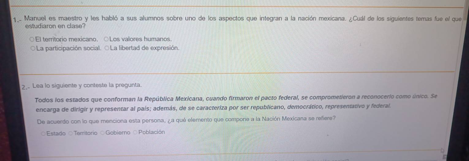 Manuel es maestro y les habló a sus alumnos sobre uno de los aspectos que integran a la nación mexicana. ¿Cuál de los siguientes temas fue el que
estudiaron en clase?
El territorio mexicano. ○Los valores humanos.
La participación social. ○La libertad de expresión.
2. Lea lo siguiente y conteste la pregunta.
Todos los estados que conforman la República Mexicana, cuando firmaron el pacto federal, se comprometieron a reconocerlo como único. Se
encarga de dirigir y representar al país; además, de se caracteriza por ser republicano, democrático, representativo y federal.
De acuerdo con lo que menciona esta persona, ¿a qué elemento que compone a la Nación Mexicana se refiere?
Estado ○Territorio ○Gobierno ○Población