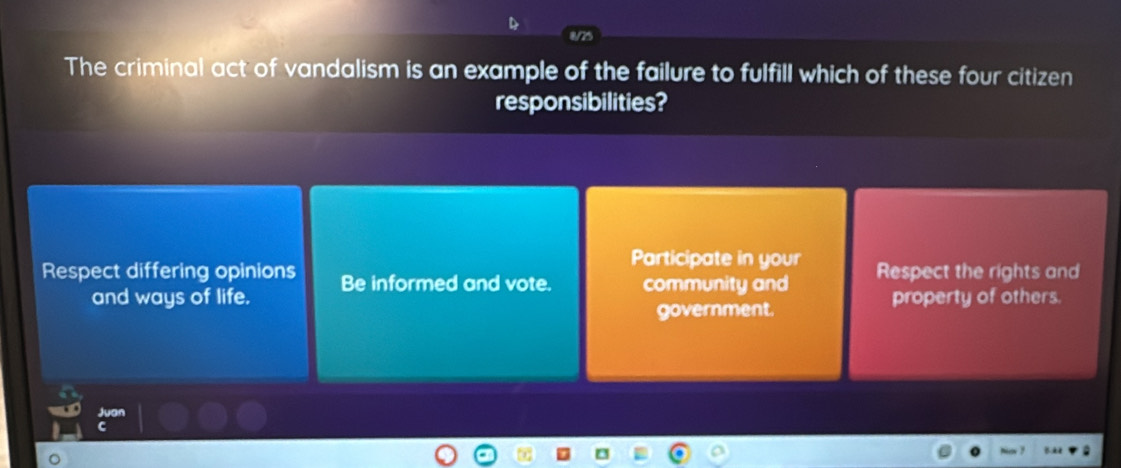 The criminal act of vandalism is an example of the failure to fulfill which of these four citizen
responsibilities?
Participate in your
Respect differing opinions Be informed and vote. community and Respect the rights and
and ways of life. property of others.
government.
Juan