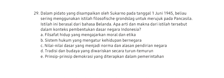 Dalam pidato yang disampaikan oleh Sukarno pada tanggal 1 Juni 1945, beliau
sering menggunakan istilah filosofische grondslag untuk merujuk pada Pancasila.
Istilah ini berasal dari bahasa Belanda. Apa arti dan makna dari istilah tersebut
dalam konteks pembentukan dasar negara Indonesia?
a. Filsafat hidup yang mengajarkan moral dan etika
b. Sistem hukum yang mengatur kehidupan bernegara
c. Nilai-nilai dasar yang menjadi norma dan alasan pendirian negara
d. Tradisi dan budaya yang diwariskan secara turun-temurun
e. Prinsip-prinsip demokrasi yang diterapkan dalam pemerintahan