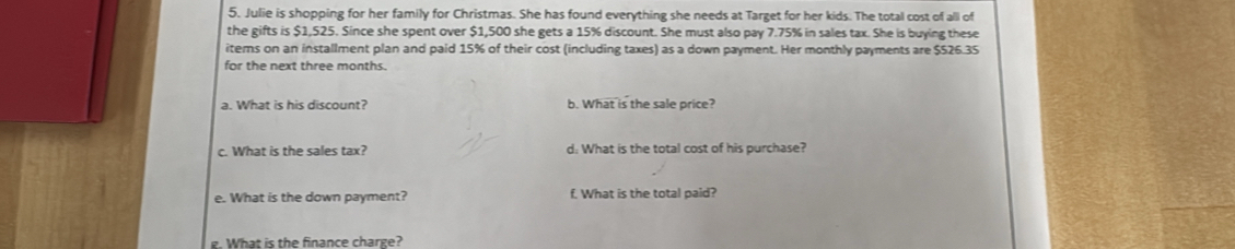 Julie is shopping for her family for Christmas. She has found everything she needs at Target for her kids. The total cost of alll of 
the gifts is $1,525. Since she spent over $1,500 she gets a 15% discount. She must also pay 7.75% in sales tax. She is buying these 
items on an installment plan and paid 15% of their cost (including taxes) as a down payment. Her monthly payments are $526.35
for the next three months. 
a. What is his discount? b. What is the sale price? 
c. What is the sales tax? d: What is the total cost of his purchase? 
e. What is the down payment? f. What is the total paid? 
g. What is the finance charge?