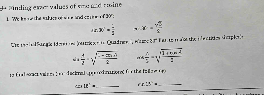 Finding exact values of sine and cosine 
1. We know the values of sine and cosine of 30° :
sin 30°= 1/2  cos 30°= sqrt(3)/2 
Use the half-angle identities (restricted to Quadrant I, where 30° lies, to make the identities simpler):
sin  A/2 =sqrt(frac 1-cos A)2 cos  A/2 =sqrt(frac 1+cos A)2
to find exact values (not decimal approximations) for the following: 
_ cos 15°=
_ sin 15°=