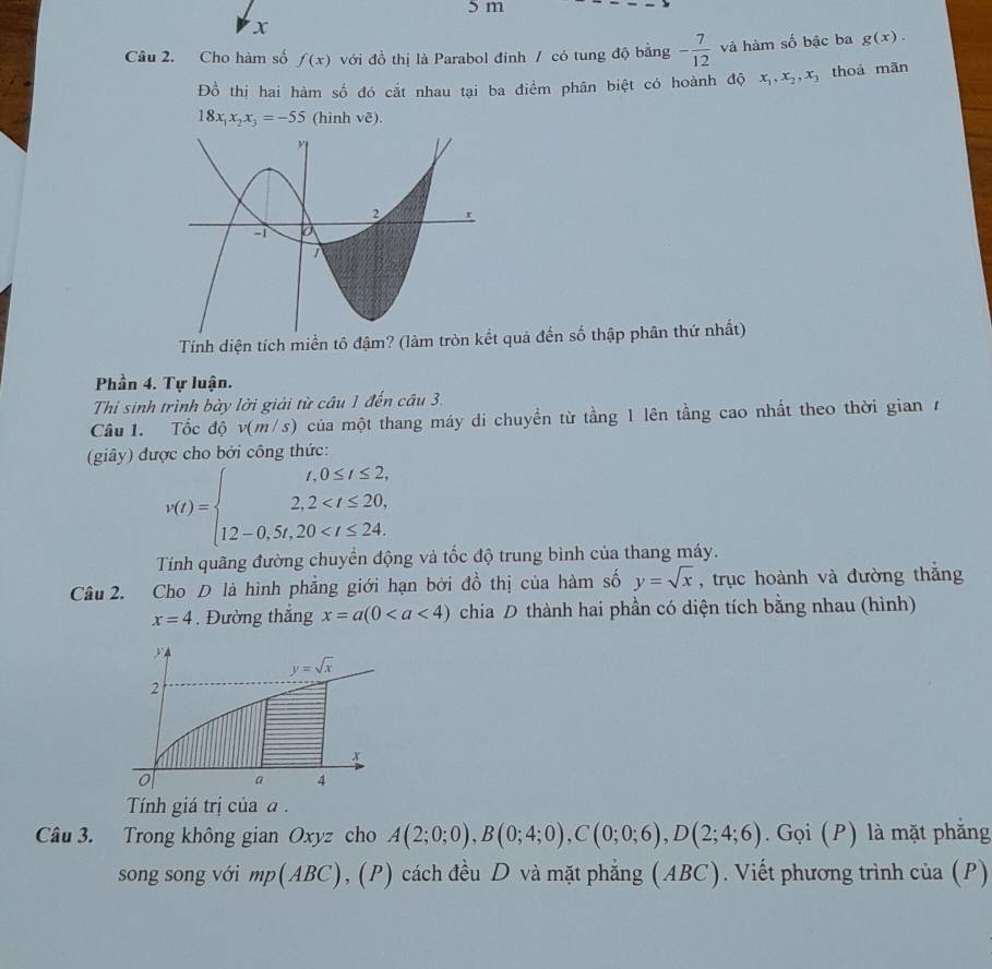 Cho hàm số f(x) với đồ thị là Parabol đinh / có tung độ băng - 7/12  và hàm số bậc ba g(x).
Đồ thị hai hàm số đó cất nhau tại ba điểm phân biệt có hoành độ x_1,x_2,x_3 thoà mãn
18x_1x_2x_3=-55 (hình voverline c).
Tính diện tích miền tô đậm? (làm tr quả đến số thập phân thứ nhất)
Phần 4. Tự luận.
Thi sinh trình bày lời giải từ câu 1 đến câu 3.
Câu 1. Tốc độ v(m/s) của một thang máy di chuyển từ tầng 1 lên tầng cao nhất theo thời gian r
(giây) được cho bởi công thức:
v(t)=beginarrayl t,0≤ t≤ 2, 2,2
Tính quãng đường chuyển động và tốc độ trung bình của thang máy.
Câu 2. Cho D là hình phẳng giới hạn bởi đồ thị của hàm số y=sqrt(x) , trục hoành và đường thắng
x=4. Đường thắng x=a(0 chia D thành hai phần có diện tích bằng nhau (hình)
5
y=sqrt(x)
2
x
0 a 4
Tính giá trị của  
Câu 3. Trong không gian Oxyz cho A(2;0;0),B(0;4;0),C(0;0;6),D(2;4;6). Gọi (P) là mặt phăng
song song với mp(ABC) , (P) cách đều D và mặt phẳng (ABC). Viết phương trình của (P)