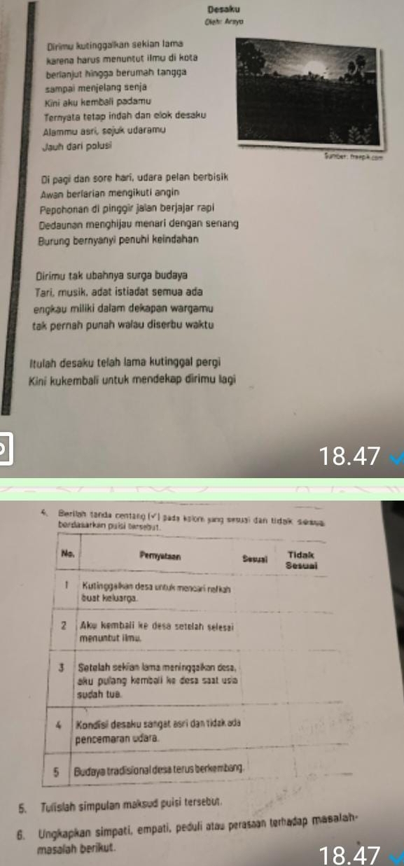 Desaku 
Oieh: Arsya 
Dirimu kutinggakan sekian lama 
karena harus menuntut ilmu di kota 
berlanjut hingga berumah tangga 
sampai menjelang senja 
Kini aku kembali padamu 
Ternyata tetap indah dan elok desaku 
Alammu asri, sejuk udaramu 
Jauh dari polusi 
Di pagi dan sore hari, udara pelan berbisik 
Awan berlarian mengikuti angin 
Pepohonan di pinggir jalan berjajar rapi 
Dedaunan menghijau menari dengan senang 
Burung bernyanyi penuhi keindahan 
Dirimu tak ubahnya surga budaya 
Tari, musik, adat istiadat semua ada 
engkau miliki dalam dekapan wargamu 
tak pernah punah walau diserbu waktu 
Itulah desaku telah lama kutinggal pergi 
Kini kukembali untuk mendekap dirimu lagi
18.47
4. Berllah tanda centang (√) pada kslon ying sesual dan tidak seawa 
be 
5. Tulislah simpulan maksud puisi tersebut. 
6. Ungkapkan simpati, empati, peduli atau perasaan terhadap masalah- 
masalah berikut.
18.47