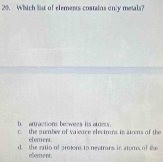 Which list of elements contains only metals?
b. attractions between its atoms.
c. the number of valence electrons in atoms of the
element.
d. the ratio of protons to neutrons in atoms of the
element.