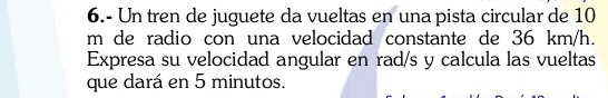 6.- Un tren de juguete da vueltas en una pista circular de 10
m de radio con una velocidad constante de 36 km/h. 
Expresa su velocidad angular en rad/s y calcula las vueltas 
que dará en 5 minutos.