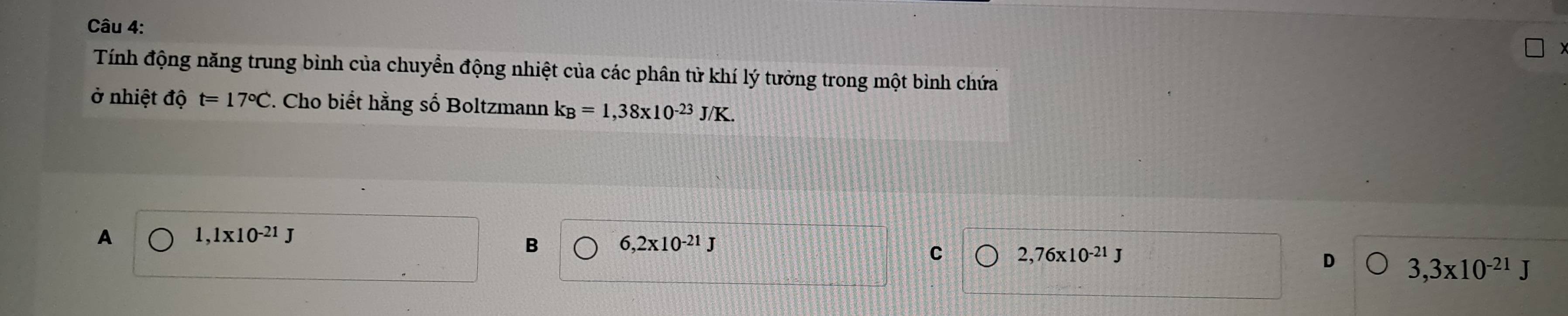 Tính động năng trung bình của chuyển động nhiệt của các phân tử khí lý tưởng trong một bình chứa
ở nhiệt độ t=17°C. Cho biết hằng số Boltzmann k_B=1,38* 10^(-23)J/K.
A 1,1* 10^(-21)J
B 6,2x10^(-21)J
C 2,76* 10^(-21)J
D 3,3* 10^(-21)J