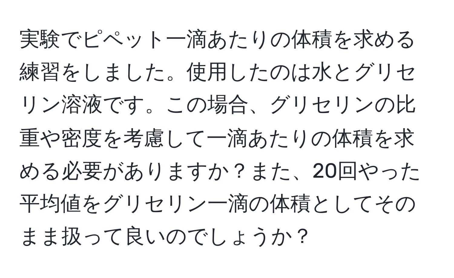 実験でピペット一滴あたりの体積を求める練習をしました。使用したのは水とグリセリン溶液です。この場合、グリセリンの比重や密度を考慮して一滴あたりの体積を求める必要がありますか？また、20回やった平均値をグリセリン一滴の体積としてそのまま扱って良いのでしょうか？