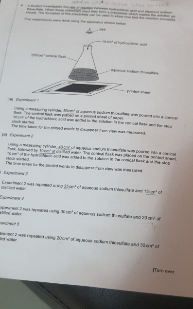 A student investigated the rate of reaction between hydrochloric scid and aqueous sodium
shlosutiate. When these chemicals react they form a precipitate which makes the solution go
cloudy. The formation of this precipitate can te used to show how fast the reaction proceeds
Five experiments were done using the apparatus shown below
(a) Ex
Using a measuring cylnder, 50cm^3 of aqueous sodium thiosulfate was poured into a conical
flask. The conical flask was placed on a printed sheet of paper
10cm^3
clock started of the hydrochloric acid was added to the solution in the conical flask and the stop
The time taken for the printed words to disappear from view was measured.
(b) Experiment 2
flask, followed by Using a measuring cylinder, 40cm^3 of aqueous sodium thiosulfate was poured into a conical
10cm^2
10cm^3 of distilled water. The conical flask was placed on the printed sheet
clock started. of the hydrochionic acid was added to the solution in the conical flask and the stop
The time taken for the printed words to disappear from view was measured.
Experiment 3
Experiment 2 was repeated using
distilled water. 35cm^3 of aqueous sodium thiosulfate and 15cm^3 of
Experiment 4
Experiment 2 was repeated using 
stilled water. 30cm^3 of aqueous sodium thiosulfate and 20cm^3 of
periment 5
eriment 2 was repeated using
ed water. 20cm^3 of aqueous sodium thiosulfate and 30cm^3 of
[Turn over