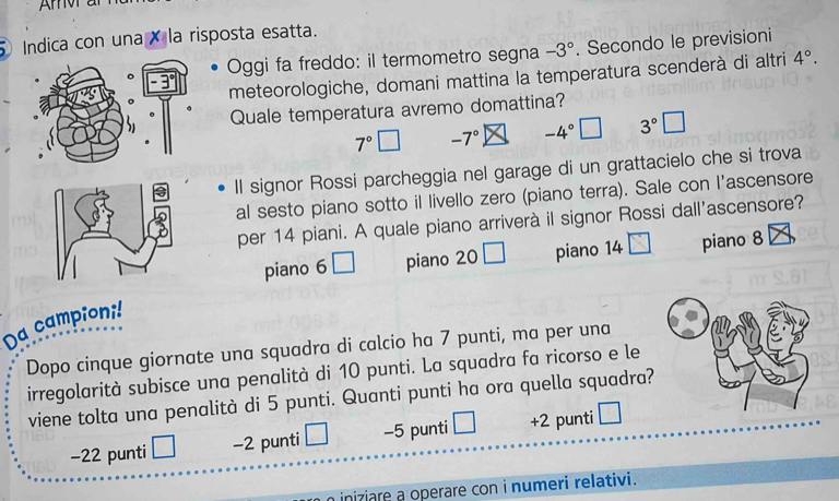 Arv ar
Indica con una × la risposta esatta.
Oggi fa freddo: il termometro segna -3°. Secondo le previsioni
meteorologiche, domani mattina la temperatura scenderà di altri 4°. 
Quale temperatura avremo domattina?
7° -7° -4°
Il signor Rossi parcheggia nel garage di un grattacielo che si trova
al sesto piano sotto il livello zero (piano terra). Sale con l’ascensore
per 14 piani. A quale piano arriverà il signor Rossi dall'ascensore?
piano 6□ piano 20□ piano 14 piano 8
Da campioni!
Dopo cinque giornate una squadra di calcio ha 7 punti, ma per una
irregolarità subisce una penalità di 10 punti. La squadra fa ricorso e le
viene tolta una penalità di 5 punti. Quanti punti ha ora quella squadra?
−22 punti −2 punti □ −5 punti +2 punti
iniziare a operare con i numeri relativi.