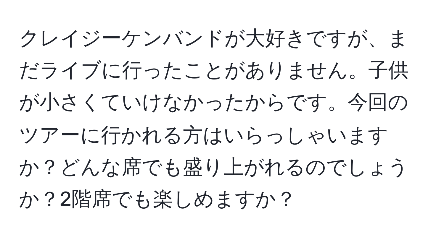 クレイジーケンバンドが大好きですが、まだライブに行ったことがありません。子供が小さくていけなかったからです。今回のツアーに行かれる方はいらっしゃいますか？どんな席でも盛り上がれるのでしょうか？2階席でも楽しめますか？