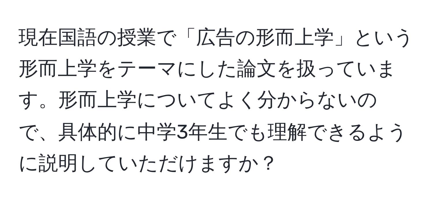 現在国語の授業で「広告の形而上学」という形而上学をテーマにした論文を扱っています。形而上学についてよく分からないので、具体的に中学3年生でも理解できるように説明していただけますか？