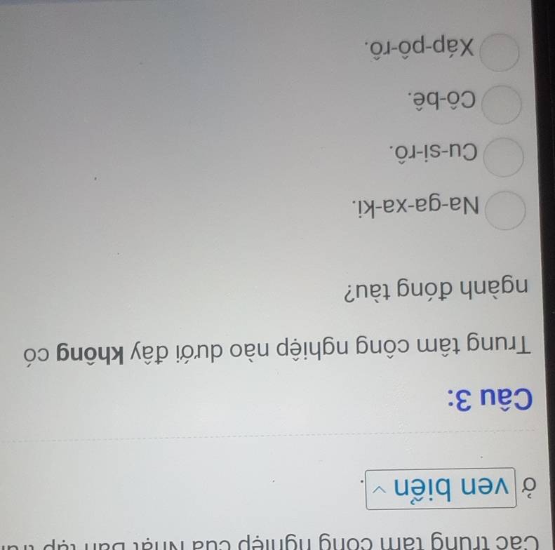 Các trung tan công nghiệp của Nhật Bun
Ở ven biển
Câu 3:
Trung tâm công nghiệp nào dưới đây không có
ngành đóng tàu?
Na-ga-xa-ki.
Cu-si-rô.
Cô-bê.
Xáp-pô-rô.