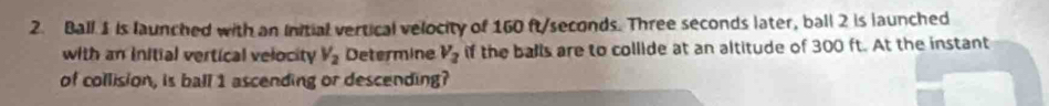 Ball 1 is launched with an Initial vertical velocity of 160 ft/seconds. Three seconds later, ball 2 is launched 
with an initial vertical velocity V_2 Determine V_2 if the balls are to collide at an altitude of 300 ft. At the instant 
of collision, is ball 1 ascending or descending?