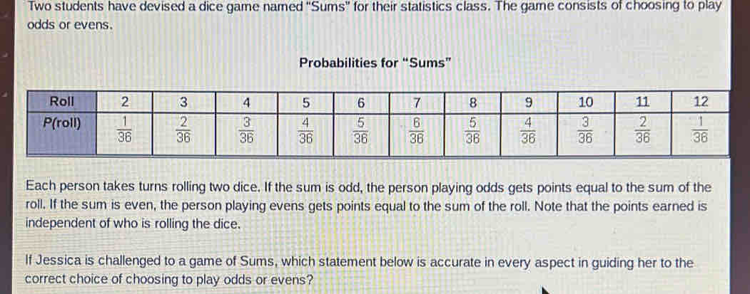 Two students have devised a dice game named "Sums' for their statistics class. The game consists of choosing to play
odds or evens.
Probabilities for “Sums”
Each person takes turns rolling two dice. If the sum is odd, the person playing odds gets points equal to the sum of the
roll. If the sum is even, the person playing evens gets points equal to the sum of the roll. Note that the points earned is
independent of who is rolling the dice.
If Jessica is challenged to a game of Sums, which statement below is accurate in every aspect in guiding her to the
correct choice of choosing to play odds or evens?