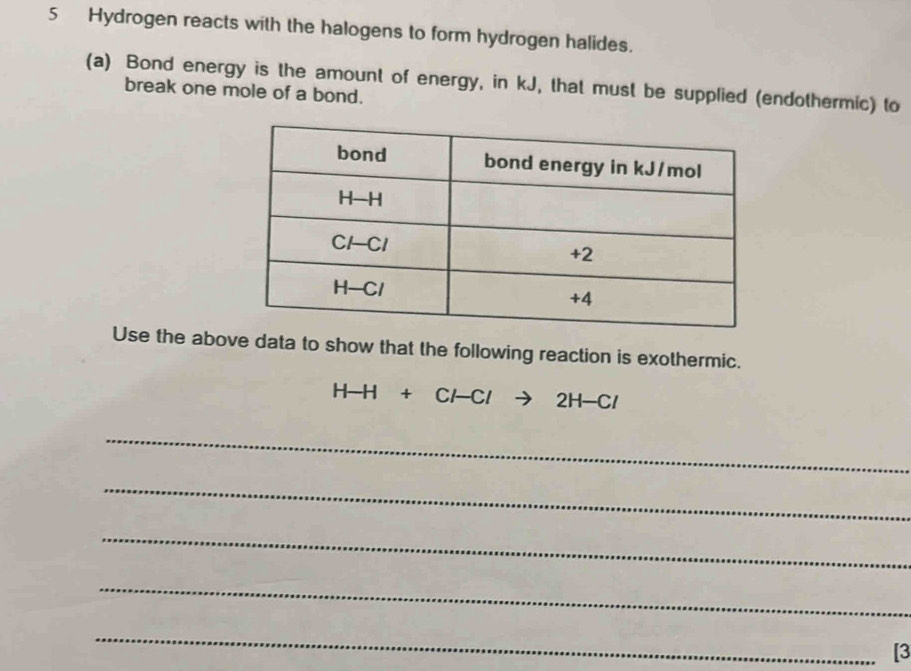 Hydrogen reacts with the halogens to form hydrogen halides.
(a) Bond energy is the amount of energy, in kJ, that must be supplied (endothermic) to break one mole of a bond.
Use the above data to show that the following reaction is exothermic.
H-H+Cl-Clto 2H-Cl
_
_
_
_
_
[3