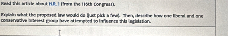 Read this article about H.R. 1 (from the 116th Congress). 
Explain what the proposed law would do (just pick a few). Then, describe how one liberal and one 
conservative interest group have attempted to influence this legislation.