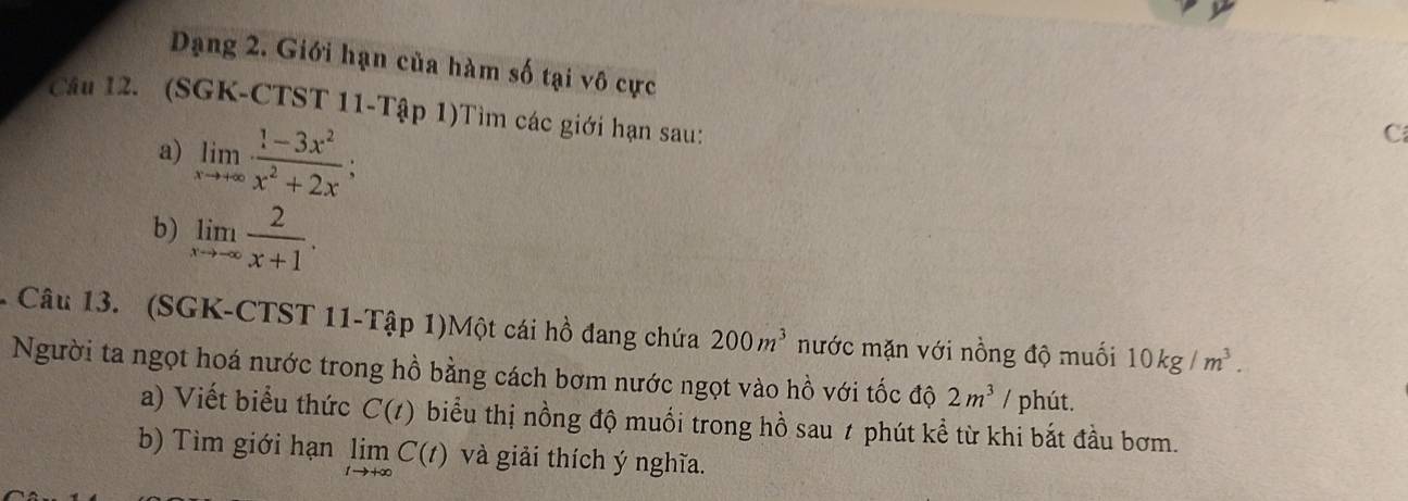 Dạng 2. Giới hạn của hàm số tại vô cực 
Câu 12. (SGK-CTST 11-Tập 1)Tìm các giới hạn sau: 
a) limlimits _xto +∈fty  (1-3x^2)/x^2+2x ; 
C 
b) limlimits _xto -∈fty  2/x+1 . 
Câu 13. (SGK-CTST 11-Tập 1)Một cái hồ đang chứa 200m^3 mước mặn với nồng độ muối 10kg/m^3. 
Người ta ngọt hoá nước trong hồ bằng cách bơm nước ngọt vào hồ với tốc độ 2m^3 / phút. 
a) Viết biểu thức C(t) biểu thị nồng độ muối trong hồ sau ≠ phút kể từ khi bắt đầu bơm. 
b) Tìm giới hạn limlimits _tto +∈fty C(t) và giải thích ý nghĩa.