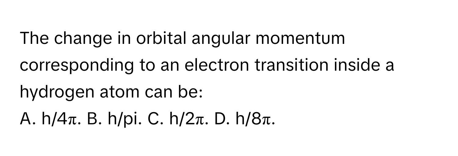 The change in orbital angular momentum corresponding to an electron transition inside a hydrogen atom can be:

A. h/4π. B. h/pi. C. h/2π. D. h/8π.