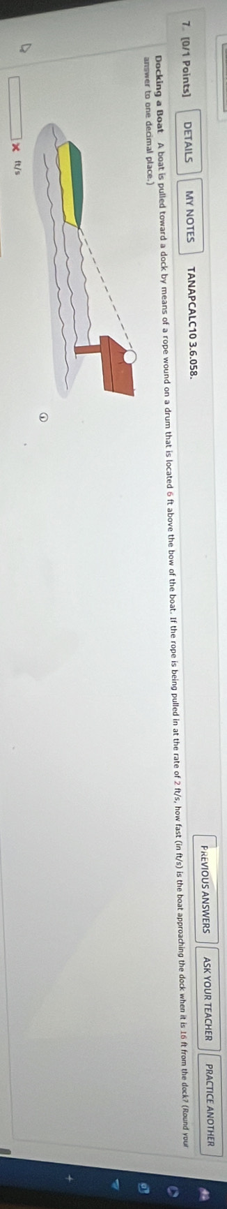 7 [0/1 Points] DETAILS MY NOTES TANAPCALC10 3.6.058. PREVIOUS ANSWERS ASK YOUR TEACHER PRACTICE ANOTHER 
A 
Docking a Boat A boat is pulled toward a dock by means of a rope wound on a drum tham is located 6 t above the bow of the boat. If the rope is being puled in at the rate of 2fts, how at in ft's) is the boat approaching te dock when it is 16 ft from the dock? (Round your 
answer to one decimal place.) 
× ft/s