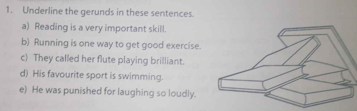 Underline the gerunds in these sentences. 
a) Reading is a very important skill. 
b) Running is one way to get good exercise. 
c) They called her flute playing brilliant. 
d) His favourite sport is swimming. 
e) He was punished for laughing so loudly.