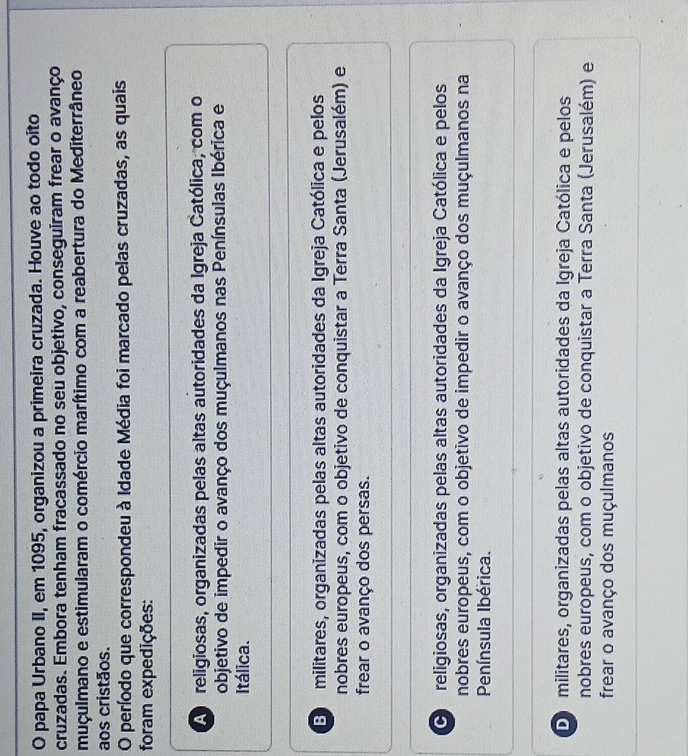 papa Urbano II, em 1095, organizou a primeira cruzada. Houve ao todo oíto
cruzadas. Embora tenham fracassado no seu objetivo, conseguiram frear o avanço
muçulmano e estimularam o comércio marítimo com a reabertura do Mediterrâneo
aos cristãos.
O período que correspondeu à Idade Média foi marcado pelas cruzadas, as quais
foram expedições:
A religiosas, organizadas pelas altas autoridades da Igreja Católica, com o
objetivo de impedir o avanço dos muçulmanos nas Penínsulas Ibérica e
Itálica.
Eo militares, organizadas pelas altas autoridades da Igreja Católica e pelos
nobres europeus, com o objetivo de conquistar a Terra Santa (Jerusalém) e
frear o avanço dos persas.
O religiosas, organizadas pelas altas autoridades da Igreja Católica e pelos
nobres europeus, com o objetivo de impedir o avanço dos muçulmanos na
Península Ibérica.
Do militares, organizadas pelas altas autoridades da Igreja Católica e pelos
nobres europeus, com o objetivo de conquistar a Terra Santa (Jerusalém) e
frear o avanço dos muçulmanos