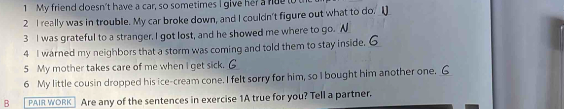 My friend doesn’t have a car, so sometimes I give her a rue to 
2 I really was in trouble. My car broke down, and I couldn't figure out what to do. _ 
3 I was grateful to a stranger. I got lost, and he showed me where to go. N 
4 I warned my neighbors that a storm was coming and told them to stay inside. _ 
5 My mother takes care of me when I get sick. 
6 My little cousin dropped his ice-cream cone. I felt sorry for him, so I bought him another one._ 
B PAIR WORK Are any of the sentences in exercise 1A true for you? Tell a partner.