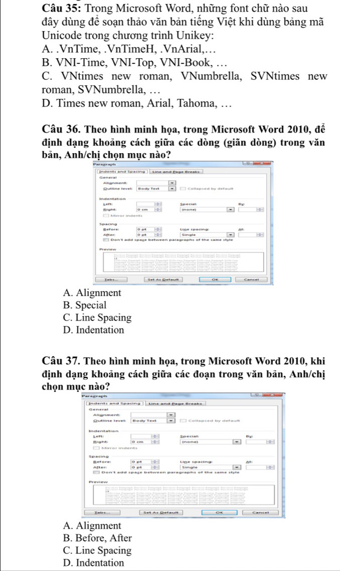 Trong Microsoft Word, những font chữ nào sau
đây dùng để soạn thảo văn bản tiếng Việt khi dùng bảng mã
Unicode trong chương trình Unikey:
A. .VnTime, .VnTimeH, .VnArial,…
B. VNI-Time, VNI-Top, VNI-Book, …
C. VNtimes new roman, VNumbrella, SVNtimes new
roman, SVNumbrella, …
D. Times new roman, Arial, Tahoma, …
Câu 36. Theo hình minh họa, trong Microsoft Word 2010, để
định dạng khoảng cách giữa các dòng (giãn dòng) trong văn
bản, Anh/chị chọn mục nào?
A. Alignment
B. Special
C. Line Spacing
D. Indentation
Câu 37. Theo hình minh họa, trong Microsoft Word 2010, khi
định dạng khoảng cách giữa các đoạn trong văn bản, Anh/chị
chọn ục nào?
A. Alignment
B. Before, After
C. Line Spacing
D. Indentation