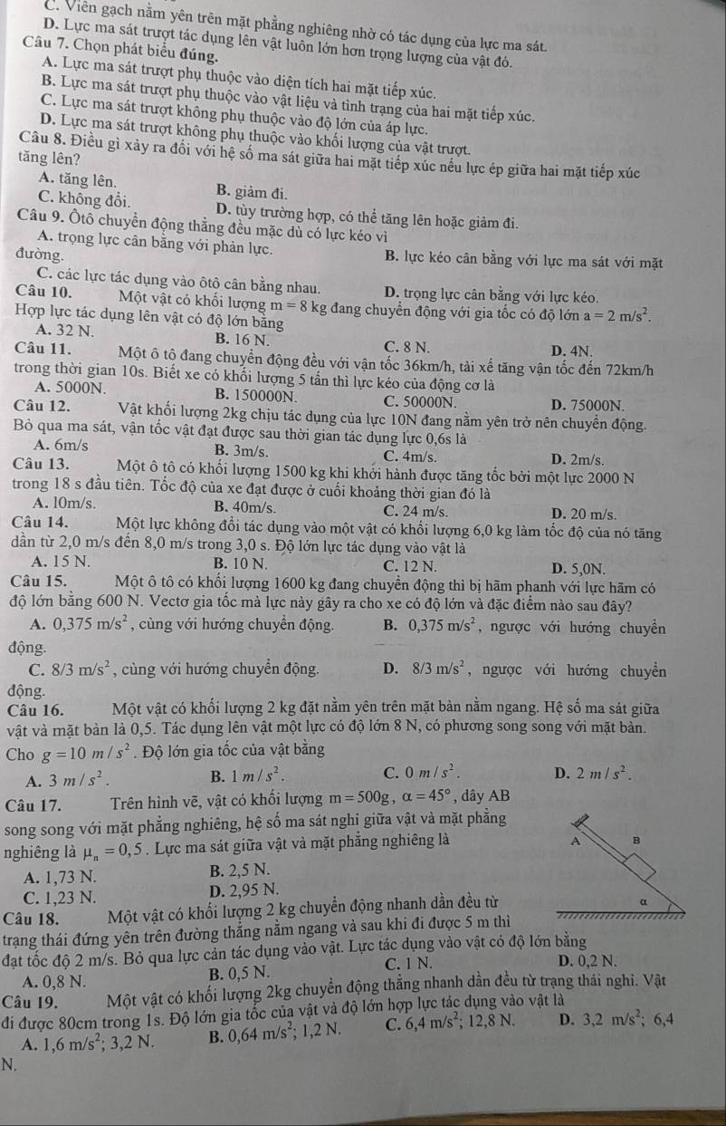 C. Viên gạch nằm yên trên mặt phẳng nghiêng nhờ có tác dụng của lực ma sát.
D. Lực ma sát trượt tác dụng lên vật luôn lớn hơn trọng lượng của vật đỏ.
Câu 7. Chọn phát biểu đúng.
A. Lực ma sát trượt phụ thuộc vào diện tích hai mặt tiếp xúc.
B. Lực ma sát trượt phụ thuộc vào vật liệu và tình trạng của hai mặt tiếp xúc.
C. Lực ma sát trượt không phụ thuộc vào độ lớn của áp lực.
D. Lực ma sát trượt không phụ thuộc vào khối lượng của vật trượt.
Câu 8. Điều gì xảy ra đổi với hệ số ma sát giữa hai mặt tiếp xúc nều lực ép giữa hai mặt tiếp xúc
tăng lên?
A. tăng lên. B. giảm đi.
C. không đổi. D. tùy trường hợp, có thể tăng lên hoặc giảm đi.
Câu 9. Ôtô chuyển động thẳng đều mặc dủ có lực kéo vì
A. trọng lực cân bằng với phản lực.
đường B. lực kéo cân bằng với lực ma sát vdot sigma dot 1 mặt
C. các lực tác dụng vào ôtộ cân bằng nhau. D. trọng lực cân bằng với lực kéo.
Câu 10. Một vật có khối lượng m=8k tg đang chuyển động với gia tốc có độ lớn a=2m/s^2.
Hợp lực tác dụng lên vật có độ lớn bằng
A. 32 N. B. 16 N. C. 8 N.
D. 4N.
Câu 11. Một ô tộ đang chuyển động đều với vận tốc 36km/h, tài xế tăng vận tốc đến 72km/h
trong thời gian 10s. Biết xe có khối lượng 5 tấn thì lực kéo của động cơ là
A. 5000N. B. 150000N C. 50000N D. 75000N.
Câu 12. Vật khối lượng 2kg chịu tác dụng của lực 10N đang nằm yên trở nên chuyền động.
Bỏ qua ma sát, vận tốc vật đạt được sau thời gian tác dụng lực 0,6s là
A. 6m/s B. 3m/s. C. 4m/s. D. 2m/s.
Câu 13. Một ô tô có khối lượng 1500 kg khi khởi hành được tăng tốc bởi một lực 2000 N
trong 18 s đầu tiên. Tốc độ của xe đạt được ở cuối khoảng thời gian đó là
A. l0m/s. B. 40m/s. C. 24 m/s. D. 20 m/s.
Câu 14. Một lực không đổi tác dụng vào một vật có khối lượng 6,0 kg làm tốc độ của nó tăng
dần từ 2,0 m/s đến 8,0 m/s trong 3,0 s. Độ lớn lực tác dụng vào vật là
A. 15 N. B. 10 N. C. 12 N. D. 5,0N.
Câu 15. Một ô tô có khối lượng 1600 kg đang chuyển động thì bị hãm phanh với lực hãm có
độ lớn bằng 600 N. Vectơ gia tốc mà lực này gây ra cho xe có độ lớn và đặc điểm nào sau đây?
A. 0,375m/s^2 , cùng với hướng chuyển động B. 0,375m/s^2 , ngược với hướng chuyền
động.
C. 8/3m/s^2 , cùng với hướng chuyển động. D. 8/3m/s^2 , ngược với hướng chuyển
động.
Câu 16. Một vật có khối lượng 2 kg đặt nằm yên trên mặt bàn nằm ngang. Hệ số ma sát giữa
vật và mặt bàn là 0,5. Tác dụng lên vật một lực có độ lớn 8 N, có phương song song với mặt bản.
Cho g=10m/s^2. Độ lớn gia tốc của vật bằng
A. 3m/s^2. B. 1m/s^2. C. 0m/s^2. D. 2m/s^2.
Câu 17. Trên hình vẽ, vật có khối lượng m=500g,alpha =45° , dây AB
song song với mặt phẳng nghiêng, hệ số ma sát nghi giữa vật và mặt phẳng
nghiêng là mu _n=0,5. Lực ma sát giữa vật và mặt phẳng nghiêng là
A B
A. 1,73 N. B. 2,5 N.
C. 1,23 N. D. 2,95 N.
Câu 18. Một vật có khối lượng 2 kg chuyển động nhanh dần đều từ
α
trạng thái đứng yên trên đường thẳng nằm ngang và sau khi đi được 5 m thì
đặt tốc độ 2 m/s. Bỏ qua lực cản tác dụng vào vật. Lực tác dụng vào vật có độ lớn bằng
A. 0,8 N. B. 0,5 N.
C. 1 N. D. 0,2 N.
Câu 19. Một vật có khối lượng 2kg chuyển động thẳng nhanh dần đều từ trạng thái nghì. Vật
đi được 80cm trong 1s. Độ lớn gia tốc của vật và độ lớn hợp lực tác dụng vào vật là
A. 1,6m/s^2;3,2N. B. 0,64m/s^2; :1,2N C. 6,4m/s^2;12,8N. D. 3,2m/s^2;; 6,4
N.