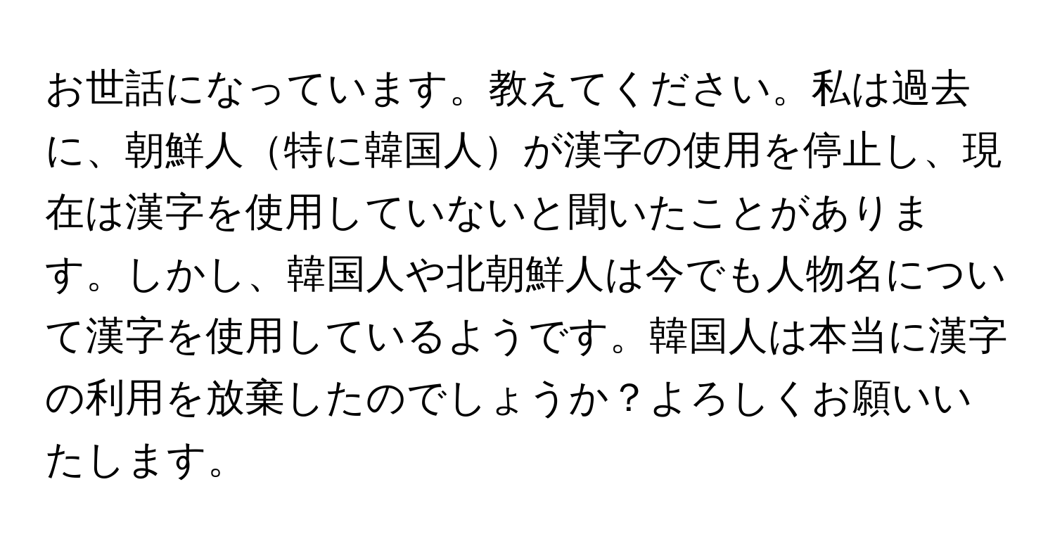 お世話になっています。教えてください。私は過去に、朝鮮人特に韓国人が漢字の使用を停止し、現在は漢字を使用していないと聞いたことがあります。しかし、韓国人や北朝鮮人は今でも人物名について漢字を使用しているようです。韓国人は本当に漢字の利用を放棄したのでしょうか？よろしくお願いいたします。