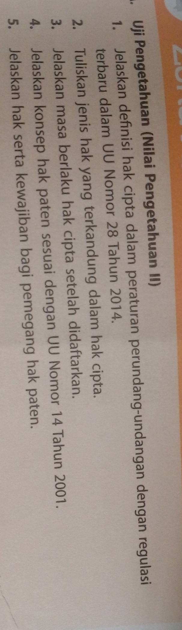 Uji Pengetahuan (Nilai Pengetahuan II) 
1. Jelaskan definisi hak cipta dalam peraturan perundang-undangan dengan regulasi 
terbaru dalam UU Nomor 28 Tahun 2014. 
2. Tuliskan jenis hak yang terkandung dalam hak cipta. 
3. Jelaskan masa berlaku hak cipta setelah didaftarkan. 
4. Jelaskan konsep hak paten sesuai dengan UU Nomor 14 Tahun 2001. 
5. Jelaskan hak serta kewajiban bagi pemegang hak paten.