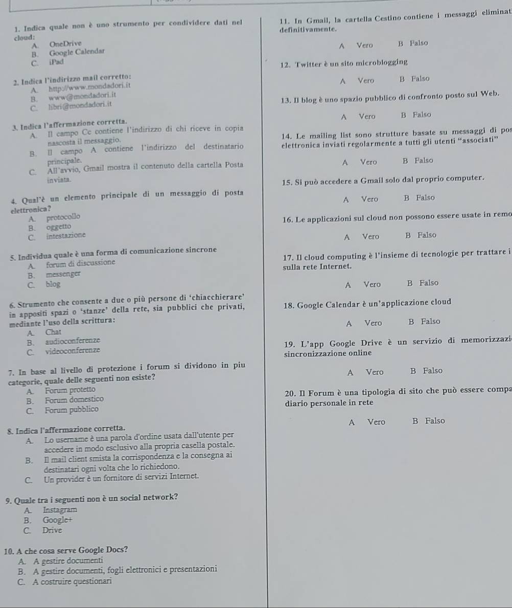 cloud: 11. In Gmail, la cartella Cestino contiene i messaggi eliminat
1. Indica quale non è uno strumento per condividere dati nel
definitivamente.
A. OneDrive
B. Google Calendar A Vero B Falso
C. iPad
12. Twitter è un sito microblogging
2. Indica l'indirizzo mail corretto:
A Vero
A. http://www.mondadori.it B Falso
B. www@mondadori.it
C. libri@mondadori.it 13. Il blog è uno spazio pubblico di confronto posto sul Web.
3. Indica l'affermazione corretta. A Vero B Falso
A. Il campo Cc contiene l'indirizzo di chi riceve in copia
nascosta il messaggio. 14. Le mailing list sono strutture basate su messaggi di pos
B. Ⅱ] campo A contiene l’indirizzo del destinatario elettronica inviati regolarmente a tutti gli utenti “associati”
principale.
C. All avvio, Gmail mostra il contenuto della cartella Posta A Vero B Falso
inviata.
15. Si può accedere a Gmail solo dal proprio computer.
4. Qual'è un elemento principale di un messaggio di posta A Vero B Falso
elettronica?
A. protoco[lo
B. oggetto 16. Le applicazioni sul cloud non possono essere usate in remo
C. intestazione B Falso
A Vero
5. Individua quale è una forma di comunicazione sincrone
A. forum di discussione 17. Il cloud computing è l’insieme di tecnologie per trattare i
B. messenger sulla rete Internet.
C. blog A Vero B Falso
6. Strumento che consente a due o più persone di ‘chiacchierare’
in appositi spazi o ‘stanze’ della rete, sia pubblici che privati, 18. Google Calendar è un'applicazione cloud
mediante l'uso della scrittura: A Vero B Falso
A. Chat
B. audioconferenze
C. videoconferenze 19. L'app Google Drive è un servizio di memorizzazi
sincronizzazione online
7. In base al livello di protezione i forum si dividono in piu A Vero B Falso
categorie, quale delle seguenti non esiste?
A. Forum protetto
B. Forum domestico  20. Il Forum è una tipologia di sito che può essere compa
C. Forum pubblico diario personale in rete
A Vero B Falso
8. Indica l'affermazione corretta.
A. Lo username è una parola d'ordine usata dall'utente per
accedere in modo esclusivo alla propria casella postale.
B. Il mail client smista la corrispondenza e la consegna ai
destinatari ogni volta che lo richiedono.
C. Un provider è un fornitore di servizi Internet.
9. Quale tra i seguenti non è un social network?
A. Instagram
B. Google+
C. Drive
10. A che cosa serve Google Docs?
A. A gestire documenti
B. A gestire documenti, fogli elettronici e presentazioni
C. A costruire questionari