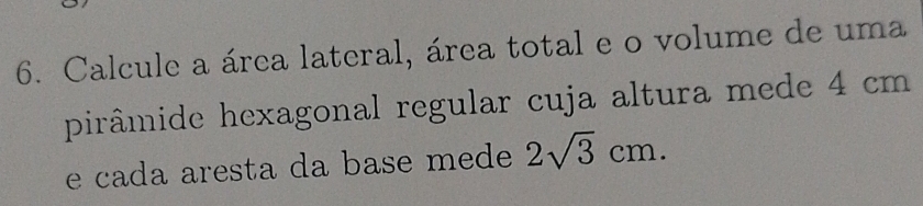 Calcule a área lateral, área total e o volume de uma 
pirâmide hexagonal regular cuja altura mede 4 cm
e cada aresta da base mede 2sqrt(3)cm.