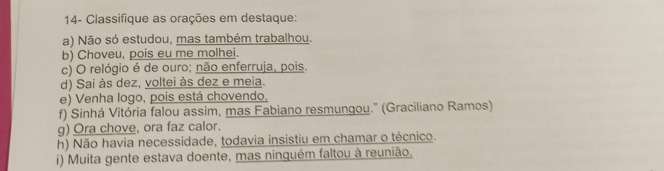 14- Classifique as orações em destaque: 
a) Não só estudou, mas também trabalhou. 
b) Choveu, pois eu me molhei. 
c) O relógio é de ouro; não enferruja, pois. 
d) Sai às dez, voltei às dez e meia. 
e) Venha logo, pois está chovendo. 
f) Sinhá Vitória falou assim, mas Fabiano resmungou.'' (Graciliano Ramos) 
g) Ora chove, ora faz calor. 
h) Não havia necessidade, todavia insistiu em chamar o técnico. 
i) Muita gente estava doente, mas ninguém faltou à reunião.