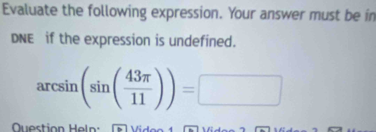 Evaluate the following expression. Your answer must be in 
DNE if the expression is undefined.
arcsin (sin ( 43π /11 ))=□ □ 
Question Heln: Vido o