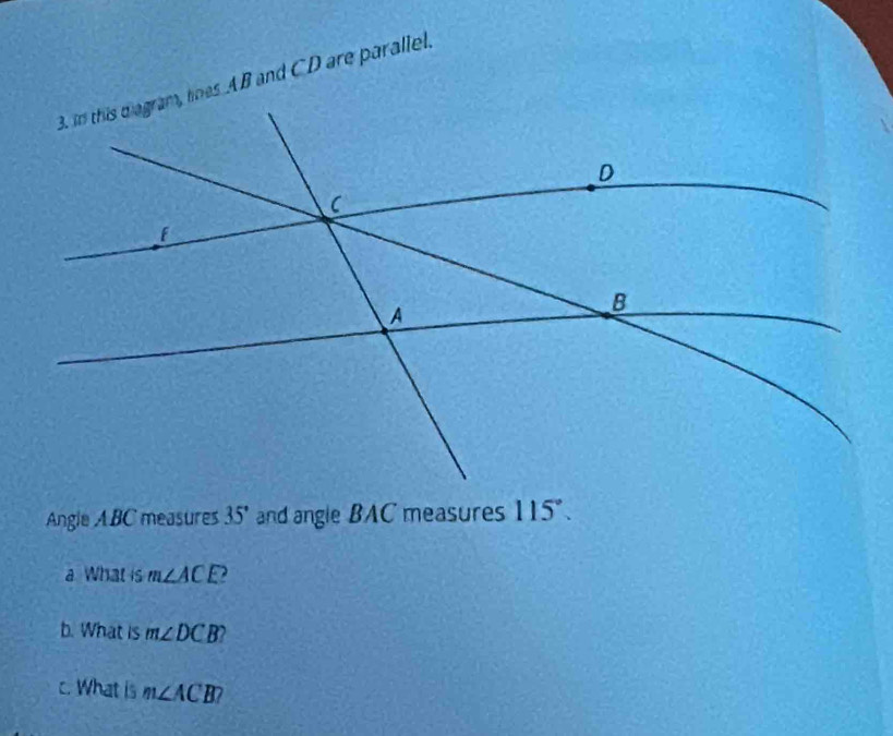 in this d agram, lines AB and CD are parallel. 
Angle ABC measures 35° and angle BAC measures 115°. 
a What is m∠ ACE
b. What is m∠ DCB
c. What is m∠ ACB?