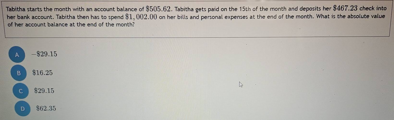 Tabitha starts the month with an account balance of $505.62. Tabitha gets paid on the 15th of the month and deposits her $467.23 check into
her bank account. Tabitha then has to spend $1,002.00 on her bills and personal expenses at the end of the month. What is the absolute value
of her account balance at the end of the month?
A - $29.15
B $16.25
c $29.15
D $62.35